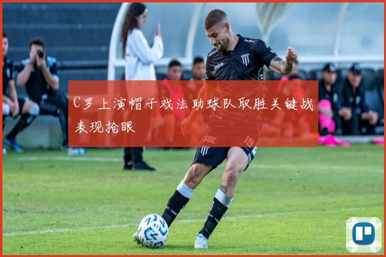 C罗上演帽子戏法助球队取胜关键战表现抢眼