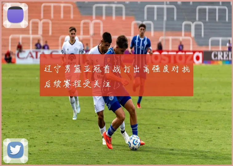 辽宁男篮亚冠首战打出高强度对抗后续赛程受关注