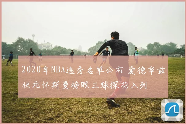 2020年NBA选秀名单公布 爱德华兹状元怀斯曼榜眼三球探花入列