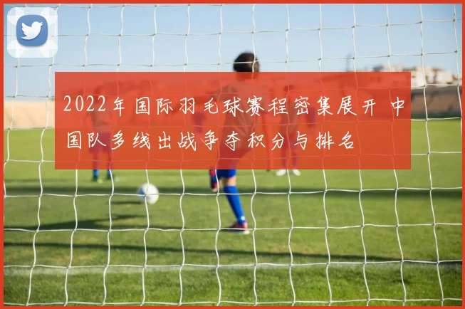 2022年国际羽毛球赛程密集展开 中国队多线出战争夺积分与排名