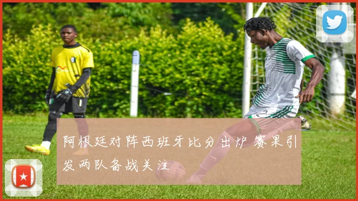 阿根廷对阵西班牙比分出炉 赛果引发两队备战关注