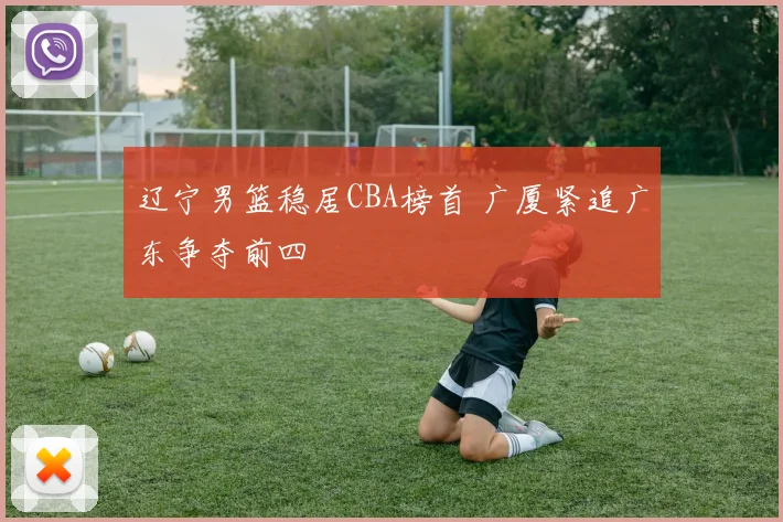 辽宁男篮稳居CBA榜首 广厦紧追广东争夺前四