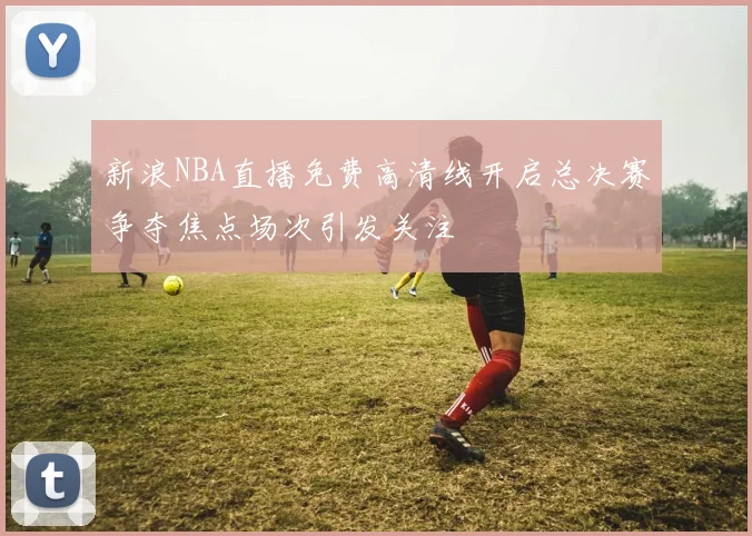 新浪NBA直播免费高清线开启总决赛争夺焦点场次引发关注
