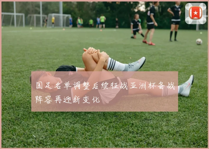 国足名单调整后续征战亚洲杯备战阵容再迎新变化