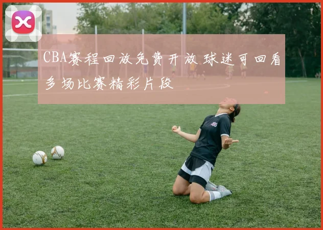 CBA赛程回放免费开放 球迷可回看多场比赛精彩片段
