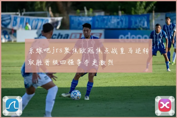 乐球吧jrs聚焦欧冠焦点战皇马逆转取胜晋级四强争夺更激烈