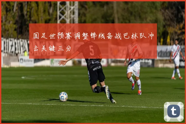 国足世预赛调整锋线备战巴林队冲击关键三分