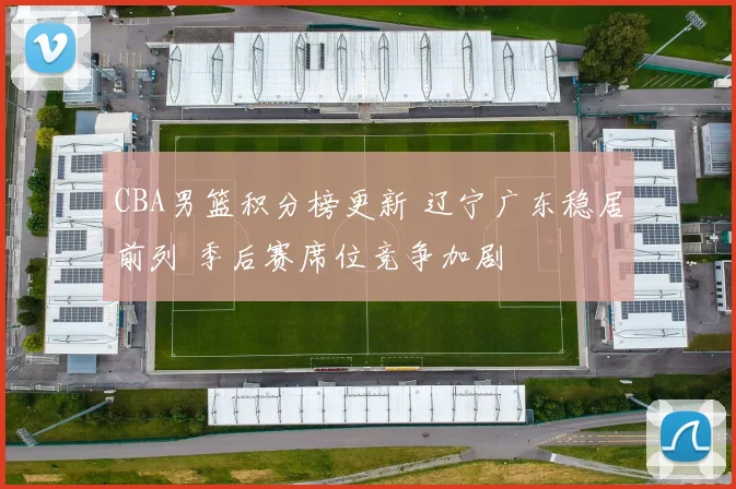 CBA男篮积分榜更新 辽宁广东稳居前列 季后赛席位竞争加剧