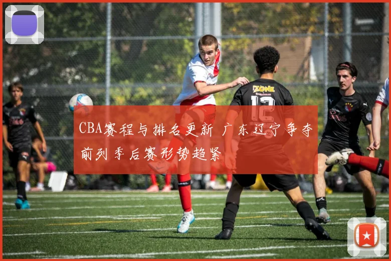 CBA赛程与排名更新 广东辽宁争夺前列季后赛形势趋紧