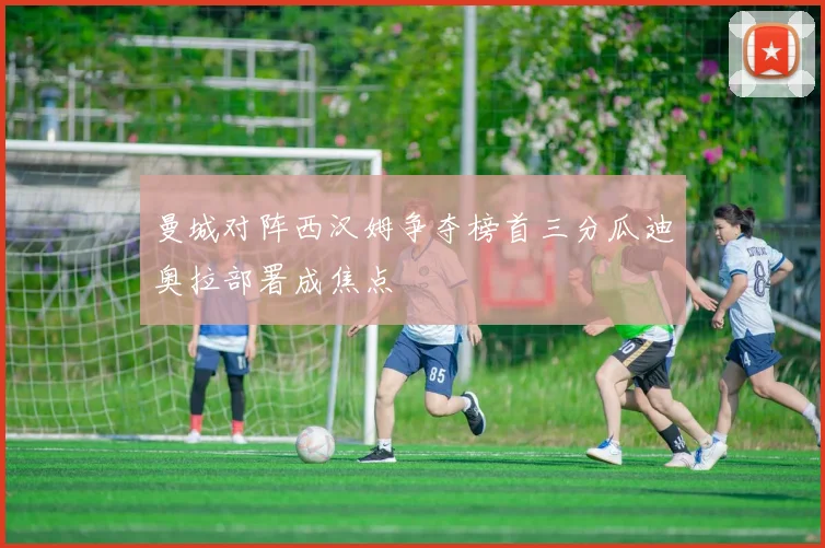 曼城对阵西汉姆争夺榜首三分瓜迪奥拉部署成焦点