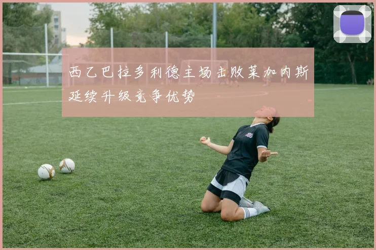 西乙巴拉多利德主场击败莱加内斯延续升级竞争优势