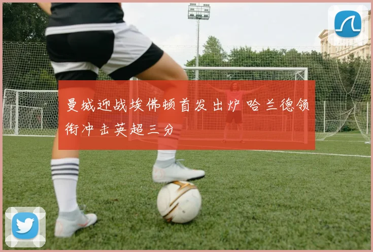 曼城迎战埃佛顿首发出炉 哈兰德领衔冲击英超三分
