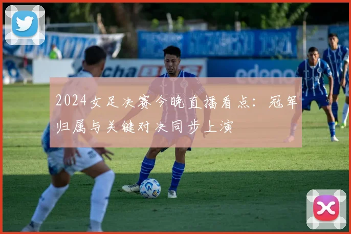 2024女足决赛今晚直播看点：冠军归属与关键对决同步上演