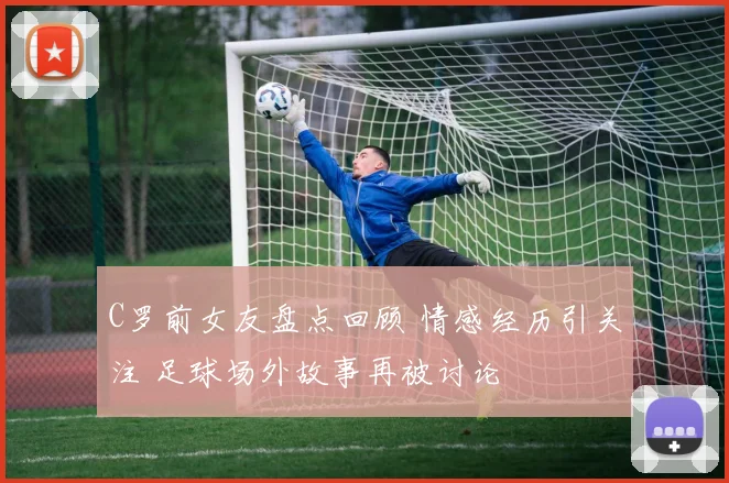 C罗前女友盘点回顾 情感经历引关注 足球场外故事再被讨论