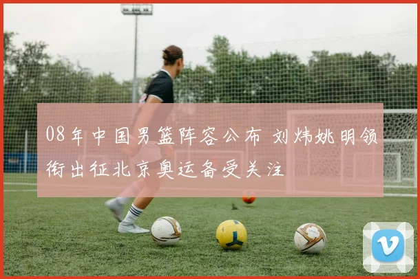 08年中国男篮阵容公布 刘炜姚明领衔出征北京奥运备受关注