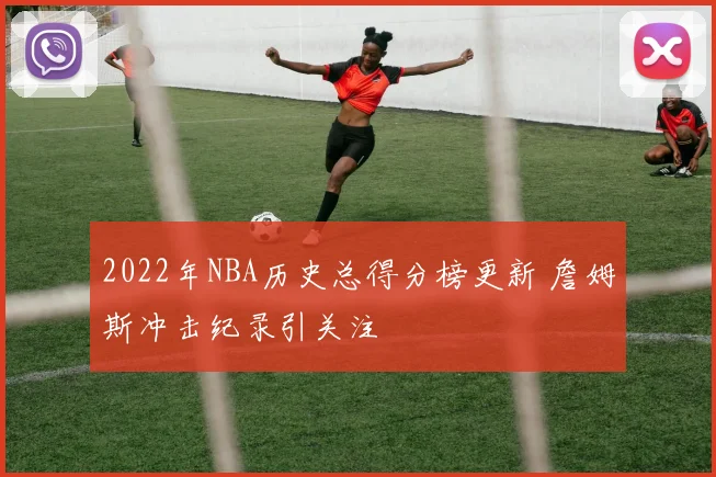 2022年NBA历史总得分榜更新 詹姆斯冲击纪录引关注