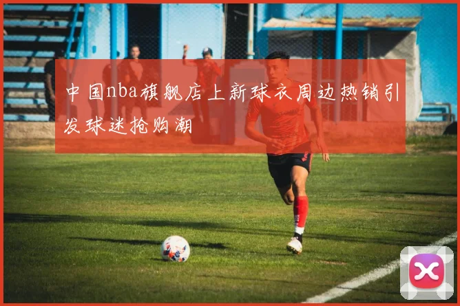 中国nba旗舰店上新球衣周边热销引发球迷抢购潮