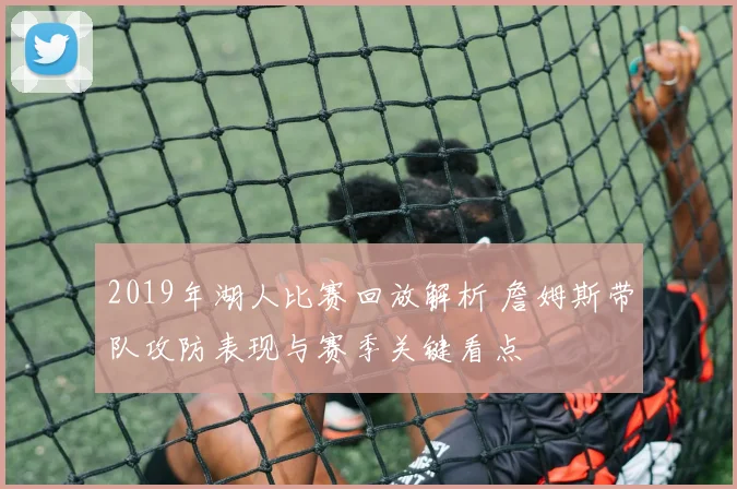 2019年湖人比赛回放解析 詹姆斯带队攻防表现与赛季关键看点