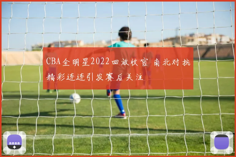 CBA全明星2022回放收官 南北对抗精彩连连引发赛后关注