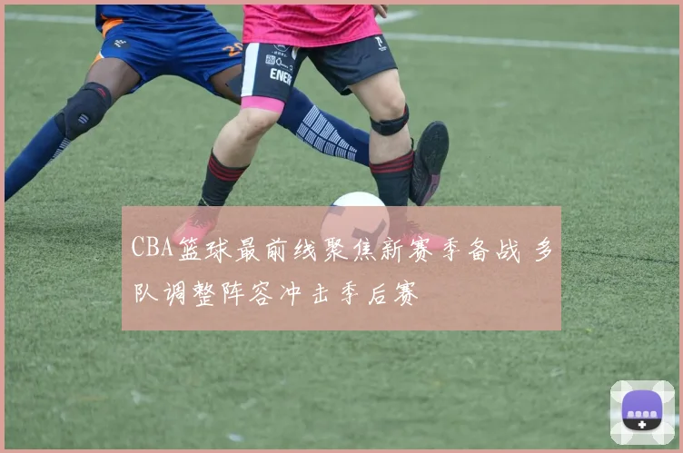 CBA篮球最前线聚焦新赛季备战 多队调整阵容冲击季后赛