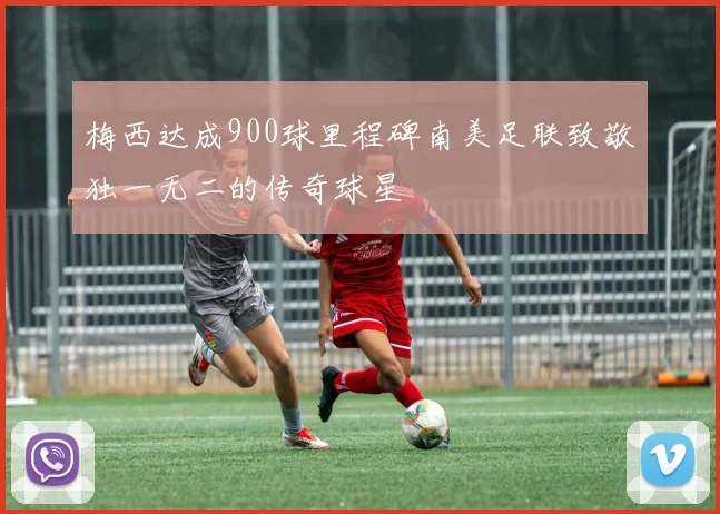 梅西达成900球里程碑南美足联致敬独一无二的传奇球星