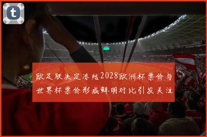 欧足联决定冻结2028欧洲杯票价与世界杯票价形成鲜明对比引发关注