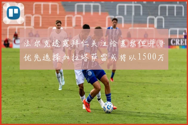 法尔克透露拜仁关注恰基尔但并非优先选择加拉塔萨雷或将以1500万欧买断博伊