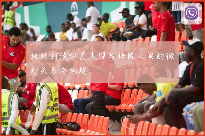 托纳利谈球员表现与传闻之间的微妙关系与挑战