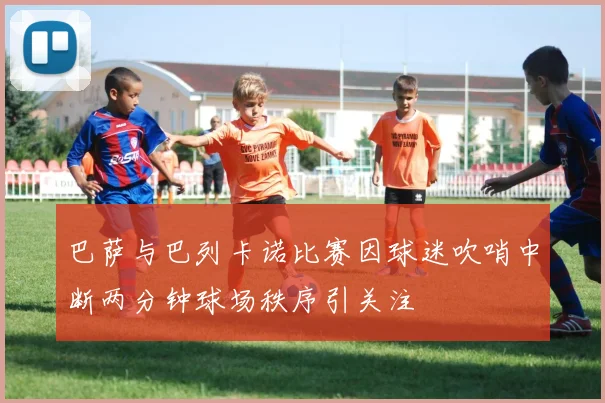 巴萨与巴列卡诺比赛因球迷吹哨中断两分钟球场秩序引关注