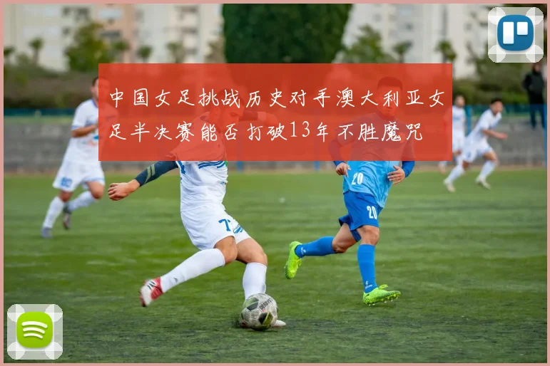 中国女足挑战历史对手澳大利亚女足半决赛能否打破13年不胜魔咒