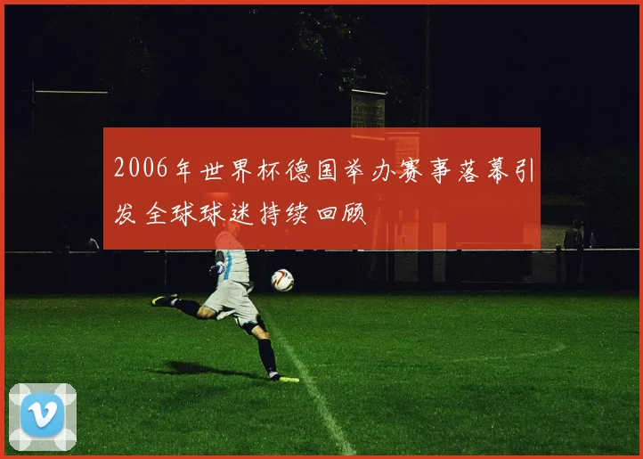 2006年世界杯德国举办赛事落幕引发全球球迷持续回顾