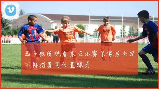 西卡教练观看朱正比赛录像后决定不再招募同位置球员