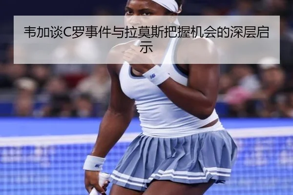 韦加谈C罗事件与拉莫斯把握机会的深层启示